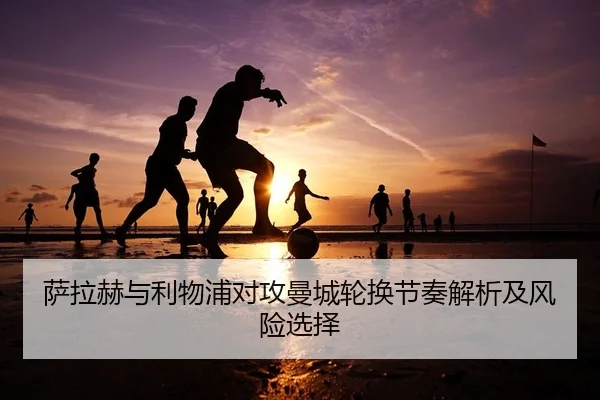 萨拉赫与利物浦对攻曼城轮换节奏解析及风险选择