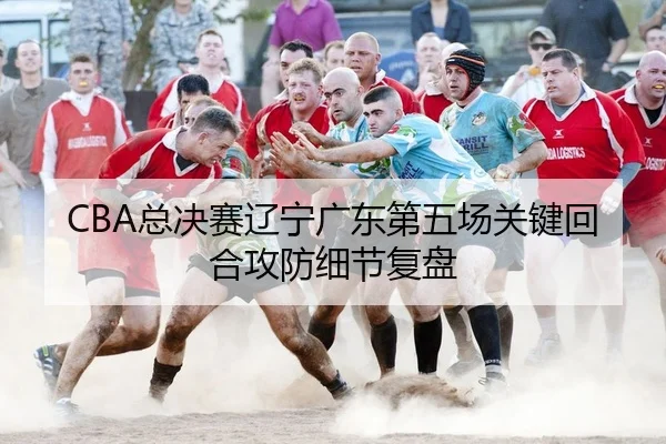 CBA总决赛辽宁广东第五场关键回合攻防细节复盘
