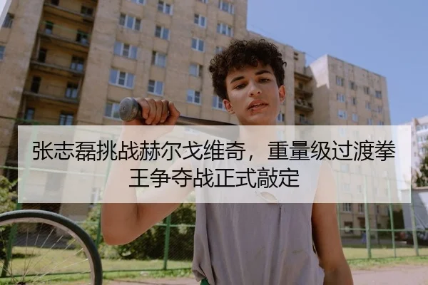 张志磊挑战赫尔戈维奇，重量级过渡拳王争夺战正式敲定